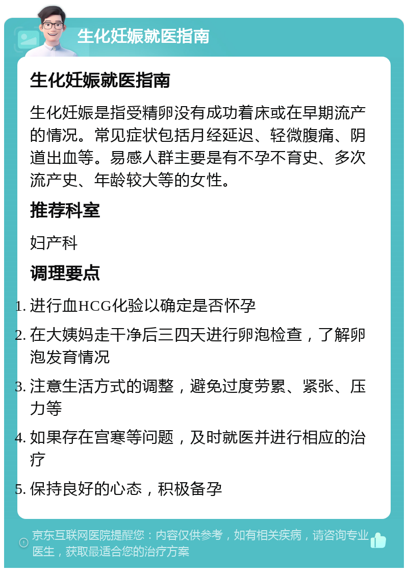 生化妊娠就医指南 生化妊娠就医指南 生化妊娠是指受精卵没有成功着床或在早期流产的情况。常见症状包括月经延迟、轻微腹痛、阴道出血等。易感人群主要是有不孕不育史、多次流产史、年龄较大等的女性。 推荐科室 妇产科 调理要点 进行血HCG化验以确定是否怀孕 在大姨妈走干净后三四天进行卵泡检查，了解卵泡发育情况 注意生活方式的调整，避免过度劳累、紧张、压力等 如果存在宫寒等问题，及时就医并进行相应的治疗 保持良好的心态，积极备孕