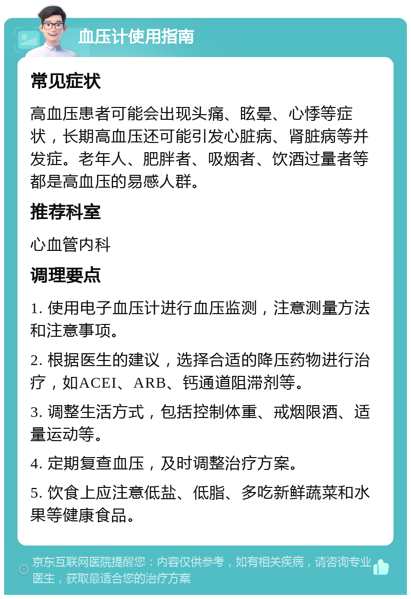 血压计使用指南 常见症状 高血压患者可能会出现头痛、眩晕、心悸等症状，长期高血压还可能引发心脏病、肾脏病等并发症。老年人、肥胖者、吸烟者、饮酒过量者等都是高血压的易感人群。 推荐科室 心血管内科 调理要点 1. 使用电子血压计进行血压监测，注意测量方法和注意事项。 2. 根据医生的建议，选择合适的降压药物进行治疗，如ACEI、ARB、钙通道阻滞剂等。 3. 调整生活方式，包括控制体重、戒烟限酒、适量运动等。 4. 定期复查血压，及时调整治疗方案。 5. 饮食上应注意低盐、低脂、多吃新鲜蔬菜和水果等健康食品。