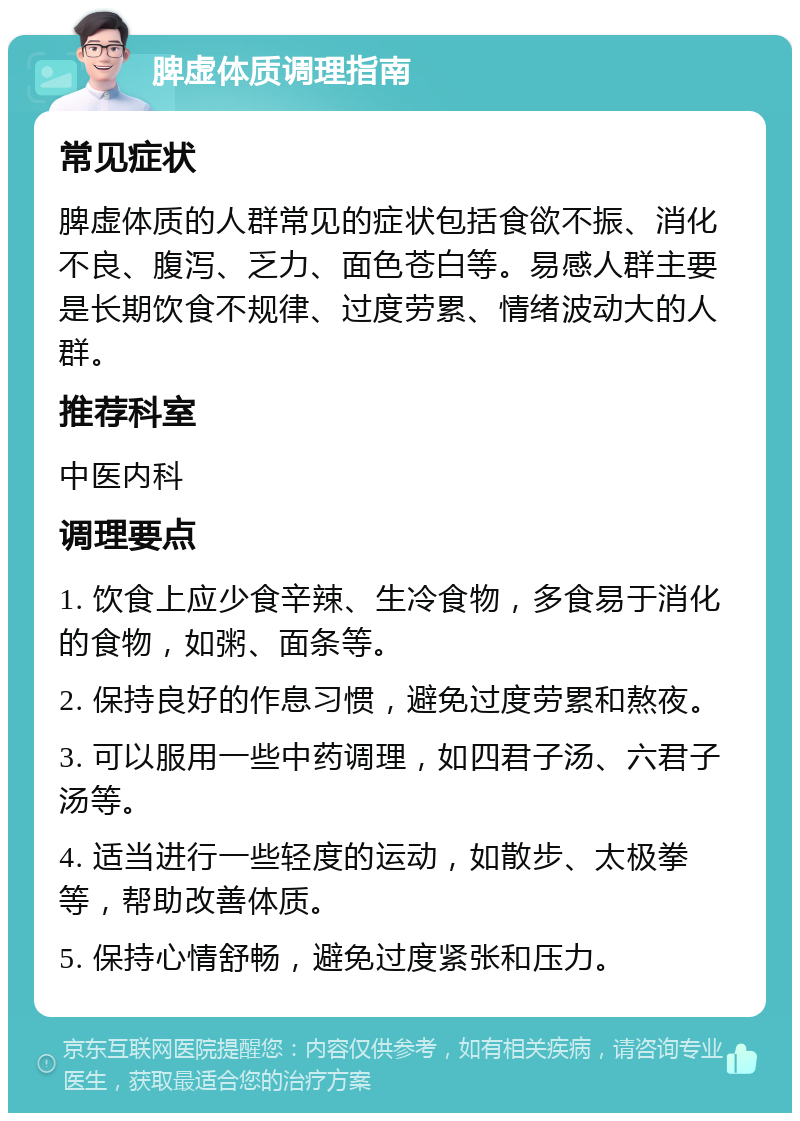 脾虚体质调理指南 常见症状 脾虚体质的人群常见的症状包括食欲不振、消化不良、腹泻、乏力、面色苍白等。易感人群主要是长期饮食不规律、过度劳累、情绪波动大的人群。 推荐科室 中医内科 调理要点 1. 饮食上应少食辛辣、生冷食物，多食易于消化的食物，如粥、面条等。 2. 保持良好的作息习惯，避免过度劳累和熬夜。 3. 可以服用一些中药调理，如四君子汤、六君子汤等。 4. 适当进行一些轻度的运动，如散步、太极拳等，帮助改善体质。 5. 保持心情舒畅，避免过度紧张和压力。