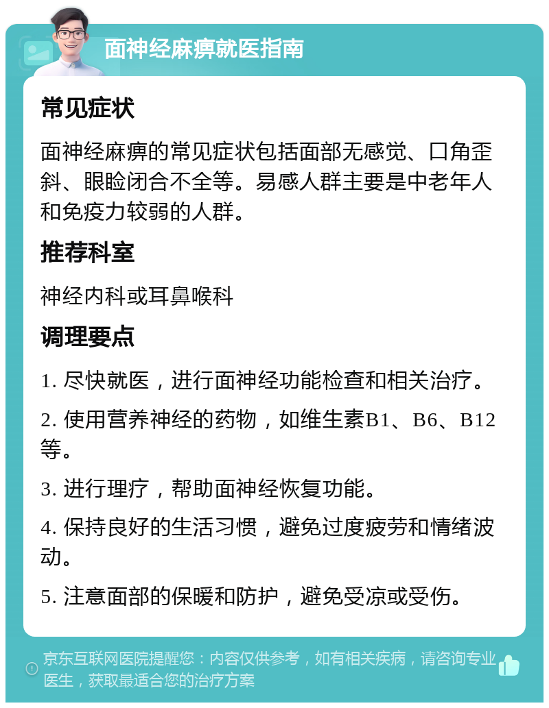 面神经麻痹就医指南 常见症状 面神经麻痹的常见症状包括面部无感觉、口角歪斜、眼睑闭合不全等。易感人群主要是中老年人和免疫力较弱的人群。 推荐科室 神经内科或耳鼻喉科 调理要点 1. 尽快就医，进行面神经功能检查和相关治疗。 2. 使用营养神经的药物，如维生素B1、B6、B12等。 3. 进行理疗，帮助面神经恢复功能。 4. 保持良好的生活习惯，避免过度疲劳和情绪波动。 5. 注意面部的保暖和防护，避免受凉或受伤。