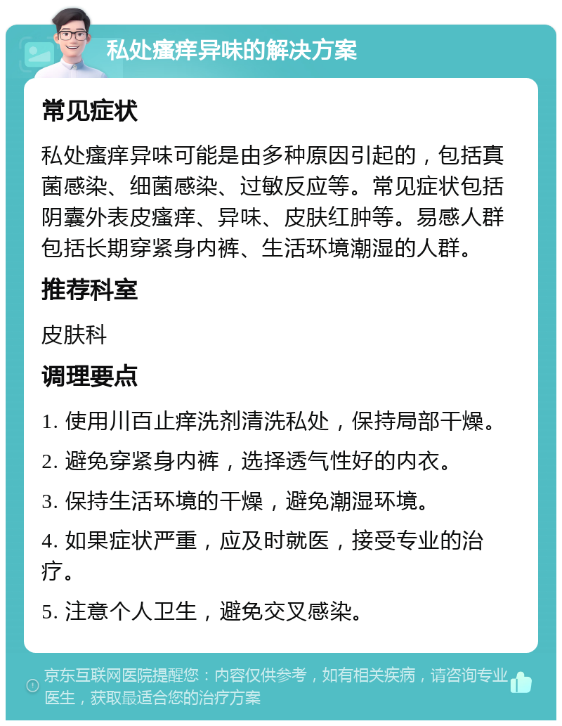 私处瘙痒异味的解决方案 常见症状 私处瘙痒异味可能是由多种原因引起的，包括真菌感染、细菌感染、过敏反应等。常见症状包括阴囊外表皮瘙痒、异味、皮肤红肿等。易感人群包括长期穿紧身内裤、生活环境潮湿的人群。 推荐科室 皮肤科 调理要点 1. 使用川百止痒洗剂清洗私处，保持局部干燥。 2. 避免穿紧身内裤，选择透气性好的内衣。 3. 保持生活环境的干燥，避免潮湿环境。 4. 如果症状严重，应及时就医，接受专业的治疗。 5. 注意个人卫生，避免交叉感染。