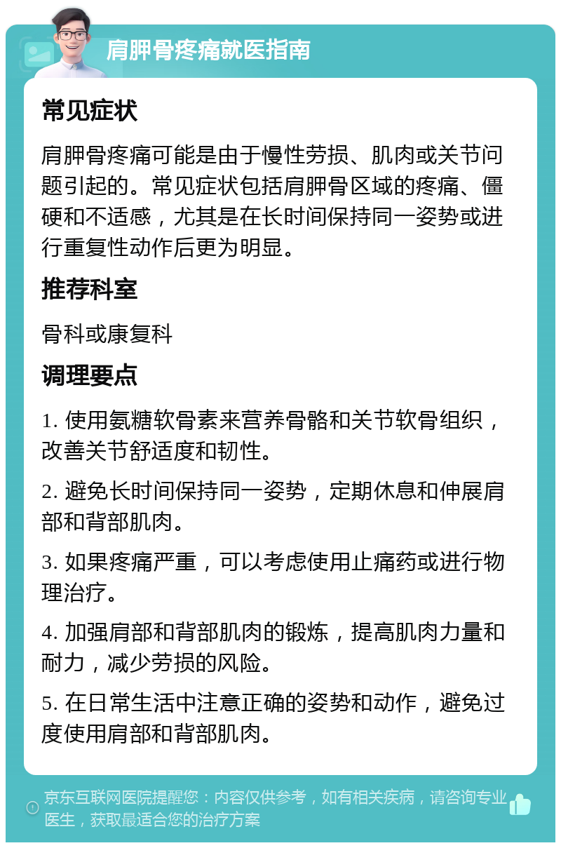 肩胛骨疼痛就医指南 常见症状 肩胛骨疼痛可能是由于慢性劳损、肌肉或关节问题引起的。常见症状包括肩胛骨区域的疼痛、僵硬和不适感，尤其是在长时间保持同一姿势或进行重复性动作后更为明显。 推荐科室 骨科或康复科 调理要点 1. 使用氨糖软骨素来营养骨骼和关节软骨组织，改善关节舒适度和韧性。 2. 避免长时间保持同一姿势，定期休息和伸展肩部和背部肌肉。 3. 如果疼痛严重，可以考虑使用止痛药或进行物理治疗。 4. 加强肩部和背部肌肉的锻炼，提高肌肉力量和耐力，减少劳损的风险。 5. 在日常生活中注意正确的姿势和动作，避免过度使用肩部和背部肌肉。