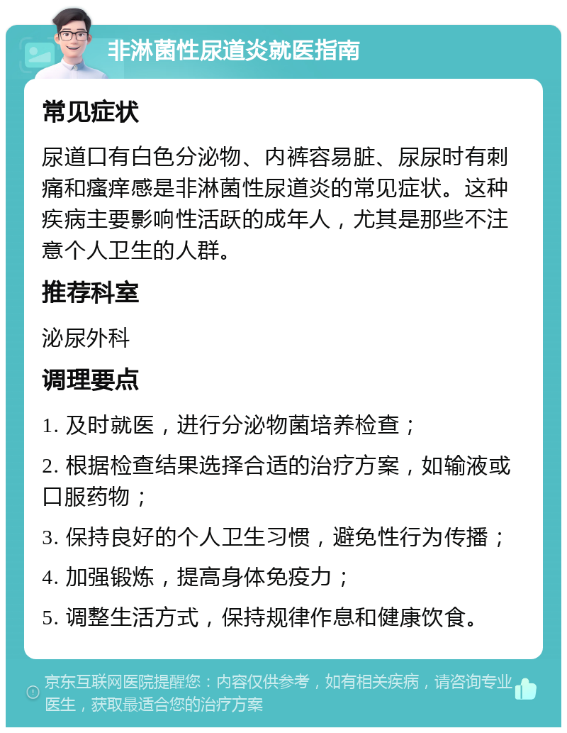 非淋菌性尿道炎就医指南 常见症状 尿道口有白色分泌物、内裤容易脏、尿尿时有刺痛和瘙痒感是非淋菌性尿道炎的常见症状。这种疾病主要影响性活跃的成年人，尤其是那些不注意个人卫生的人群。 推荐科室 泌尿外科 调理要点 1. 及时就医，进行分泌物菌培养检查； 2. 根据检查结果选择合适的治疗方案，如输液或口服药物； 3. 保持良好的个人卫生习惯，避免性行为传播； 4. 加强锻炼，提高身体免疫力； 5. 调整生活方式，保持规律作息和健康饮食。