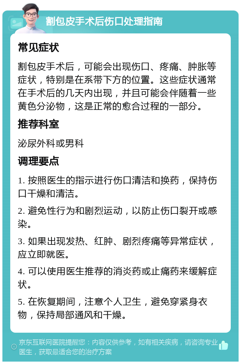 割包皮手术后伤口处理指南 常见症状 割包皮手术后，可能会出现伤口、疼痛、肿胀等症状，特别是在系带下方的位置。这些症状通常在手术后的几天内出现，并且可能会伴随着一些黄色分泌物，这是正常的愈合过程的一部分。 推荐科室 泌尿外科或男科 调理要点 1. 按照医生的指示进行伤口清洁和换药，保持伤口干燥和清洁。 2. 避免性行为和剧烈运动，以防止伤口裂开或感染。 3. 如果出现发热、红肿、剧烈疼痛等异常症状，应立即就医。 4. 可以使用医生推荐的消炎药或止痛药来缓解症状。 5. 在恢复期间，注意个人卫生，避免穿紧身衣物，保持局部通风和干燥。