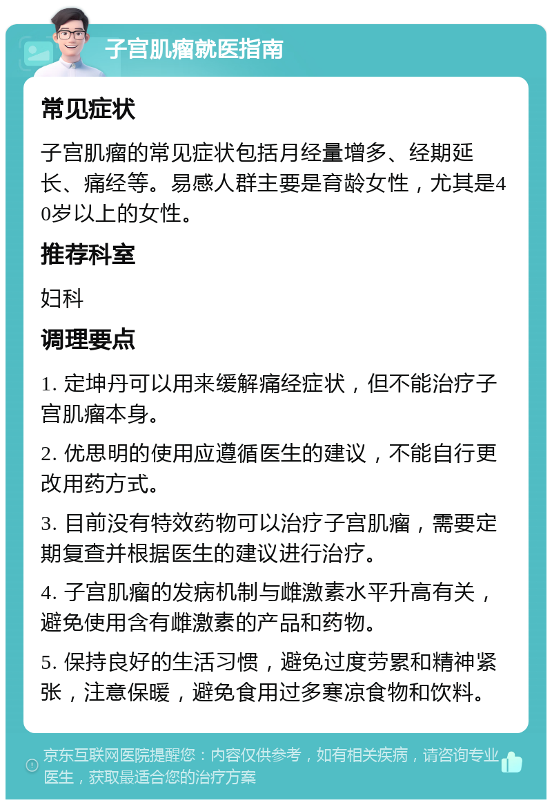 子宫肌瘤就医指南 常见症状 子宫肌瘤的常见症状包括月经量增多、经期延长、痛经等。易感人群主要是育龄女性，尤其是40岁以上的女性。 推荐科室 妇科 调理要点 1. 定坤丹可以用来缓解痛经症状，但不能治疗子宫肌瘤本身。 2. 优思明的使用应遵循医生的建议，不能自行更改用药方式。 3. 目前没有特效药物可以治疗子宫肌瘤，需要定期复查并根据医生的建议进行治疗。 4. 子宫肌瘤的发病机制与雌激素水平升高有关，避免使用含有雌激素的产品和药物。 5. 保持良好的生活习惯，避免过度劳累和精神紧张，注意保暖，避免食用过多寒凉食物和饮料。