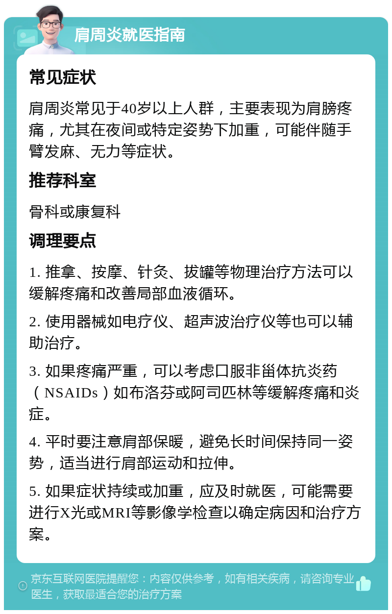 肩周炎就医指南 常见症状 肩周炎常见于40岁以上人群，主要表现为肩膀疼痛，尤其在夜间或特定姿势下加重，可能伴随手臂发麻、无力等症状。 推荐科室 骨科或康复科 调理要点 1. 推拿、按摩、针灸、拔罐等物理治疗方法可以缓解疼痛和改善局部血液循环。 2. 使用器械如电疗仪、超声波治疗仪等也可以辅助治疗。 3. 如果疼痛严重，可以考虑口服非甾体抗炎药（NSAIDs）如布洛芬或阿司匹林等缓解疼痛和炎症。 4. 平时要注意肩部保暖，避免长时间保持同一姿势，适当进行肩部运动和拉伸。 5. 如果症状持续或加重，应及时就医，可能需要进行X光或MRI等影像学检查以确定病因和治疗方案。