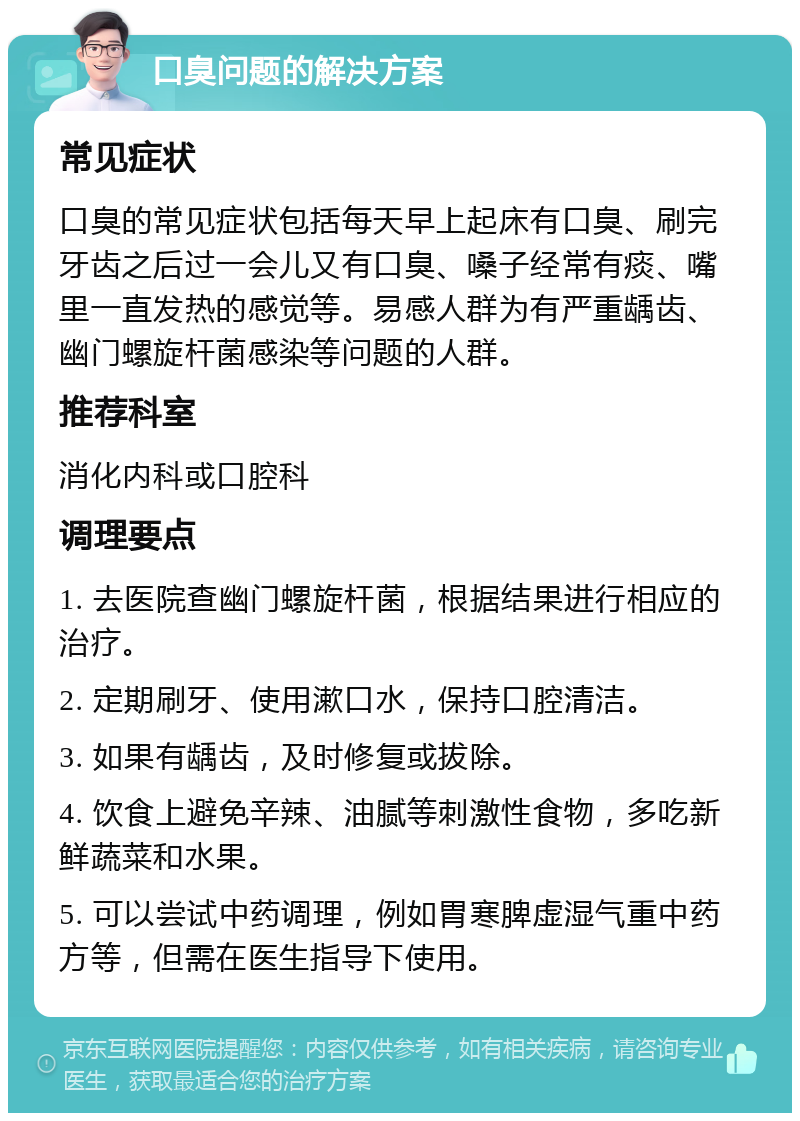 口臭问题的解决方案 常见症状 口臭的常见症状包括每天早上起床有口臭、刷完牙齿之后过一会儿又有口臭、嗓子经常有痰、嘴里一直发热的感觉等。易感人群为有严重龋齿、幽门螺旋杆菌感染等问题的人群。 推荐科室 消化内科或口腔科 调理要点 1. 去医院查幽门螺旋杆菌，根据结果进行相应的治疗。 2. 定期刷牙、使用漱口水，保持口腔清洁。 3. 如果有龋齿，及时修复或拔除。 4. 饮食上避免辛辣、油腻等刺激性食物，多吃新鲜蔬菜和水果。 5. 可以尝试中药调理，例如胃寒脾虚湿气重中药方等，但需在医生指导下使用。