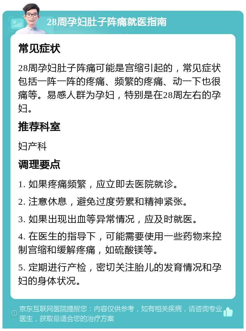 28周孕妇肚子阵痛就医指南 常见症状 28周孕妇肚子阵痛可能是宫缩引起的，常见症状包括一阵一阵的疼痛、频繁的疼痛、动一下也很痛等。易感人群为孕妇，特别是在28周左右的孕妇。 推荐科室 妇产科 调理要点 1. 如果疼痛频繁，应立即去医院就诊。 2. 注意休息，避免过度劳累和精神紧张。 3. 如果出现出血等异常情况，应及时就医。 4. 在医生的指导下，可能需要使用一些药物来控制宫缩和缓解疼痛，如硫酸镁等。 5. 定期进行产检，密切关注胎儿的发育情况和孕妇的身体状况。