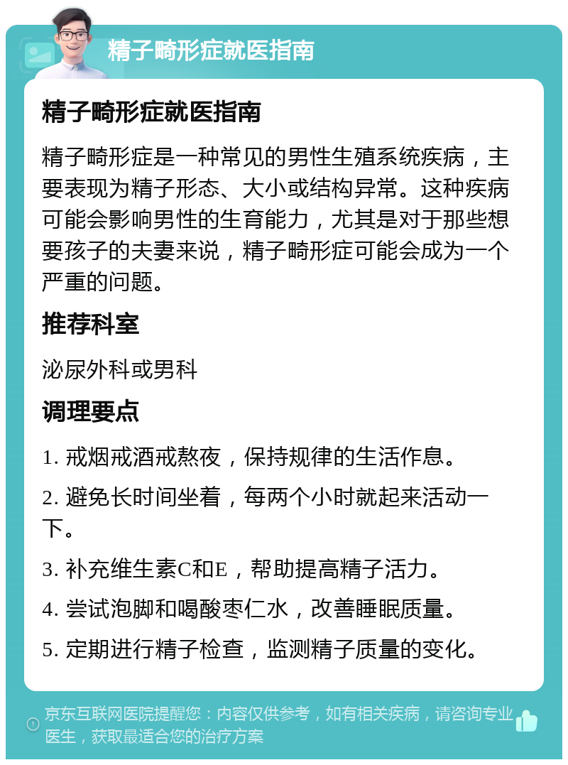 精子畸形症就医指南 精子畸形症就医指南 精子畸形症是一种常见的男性生殖系统疾病，主要表现为精子形态、大小或结构异常。这种疾病可能会影响男性的生育能力，尤其是对于那些想要孩子的夫妻来说，精子畸形症可能会成为一个严重的问题。 推荐科室 泌尿外科或男科 调理要点 1. 戒烟戒酒戒熬夜，保持规律的生活作息。 2. 避免长时间坐着，每两个小时就起来活动一下。 3. 补充维生素C和E，帮助提高精子活力。 4. 尝试泡脚和喝酸枣仁水，改善睡眠质量。 5. 定期进行精子检查，监测精子质量的变化。