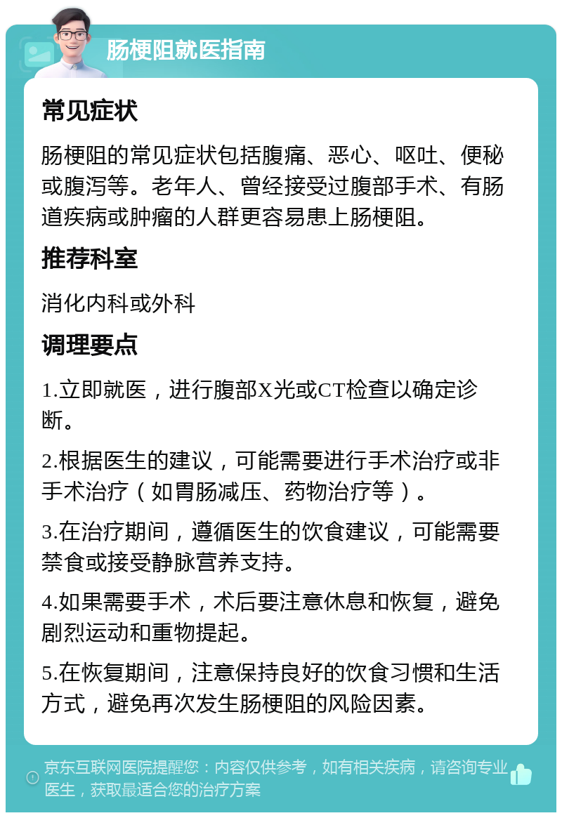 肠梗阻就医指南 常见症状 肠梗阻的常见症状包括腹痛、恶心、呕吐、便秘或腹泻等。老年人、曾经接受过腹部手术、有肠道疾病或肿瘤的人群更容易患上肠梗阻。 推荐科室 消化内科或外科 调理要点 1.立即就医，进行腹部X光或CT检查以确定诊断。 2.根据医生的建议，可能需要进行手术治疗或非手术治疗（如胃肠减压、药物治疗等）。 3.在治疗期间，遵循医生的饮食建议，可能需要禁食或接受静脉营养支持。 4.如果需要手术，术后要注意休息和恢复，避免剧烈运动和重物提起。 5.在恢复期间，注意保持良好的饮食习惯和生活方式，避免再次发生肠梗阻的风险因素。