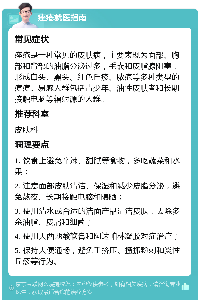 痤疮就医指南 常见症状 痤疮是一种常见的皮肤病，主要表现为面部、胸部和背部的油脂分泌过多，毛囊和皮脂腺阻塞，形成白头、黑头、红色丘疹、脓疱等多种类型的痘痘。易感人群包括青少年、油性皮肤者和长期接触电脑等辐射源的人群。 推荐科室 皮肤科 调理要点 1. 饮食上避免辛辣、甜腻等食物，多吃蔬菜和水果； 2. 注意面部皮肤清洁、保湿和减少皮脂分泌，避免熬夜、长期接触电脑和曝晒； 3. 使用清水或合适的洁面产品清洁皮肤，去除多余油脂、皮屑和细菌； 4. 使用夫西地酸软膏和阿达帕林凝胶对症治疗； 5. 保持大便通畅，避免手挤压、搔抓粉刺和炎性丘疹等行为。