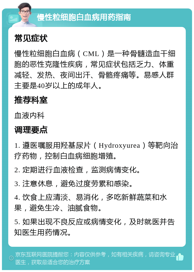 慢性粒细胞白血病用药指南 常见症状 慢性粒细胞白血病（CML）是一种骨髓造血干细胞的恶性克隆性疾病，常见症状包括乏力、体重减轻、发热、夜间出汗、骨骼疼痛等。易感人群主要是40岁以上的成年人。 推荐科室 血液内科 调理要点 1. 遵医嘱服用羟基尿片（Hydroxyurea）等靶向治疗药物，控制白血病细胞增殖。 2. 定期进行血液检查，监测病情变化。 3. 注意休息，避免过度劳累和感染。 4. 饮食上应清淡、易消化，多吃新鲜蔬菜和水果，避免生冷、油腻食物。 5. 如果出现不良反应或病情变化，及时就医并告知医生用药情况。