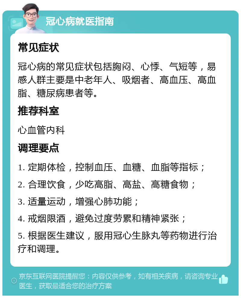 冠心病就医指南 常见症状 冠心病的常见症状包括胸闷、心悸、气短等，易感人群主要是中老年人、吸烟者、高血压、高血脂、糖尿病患者等。 推荐科室 心血管内科 调理要点 1. 定期体检，控制血压、血糖、血脂等指标； 2. 合理饮食，少吃高脂、高盐、高糖食物； 3. 适量运动，增强心肺功能； 4. 戒烟限酒，避免过度劳累和精神紧张； 5. 根据医生建议，服用冠心生脉丸等药物进行治疗和调理。