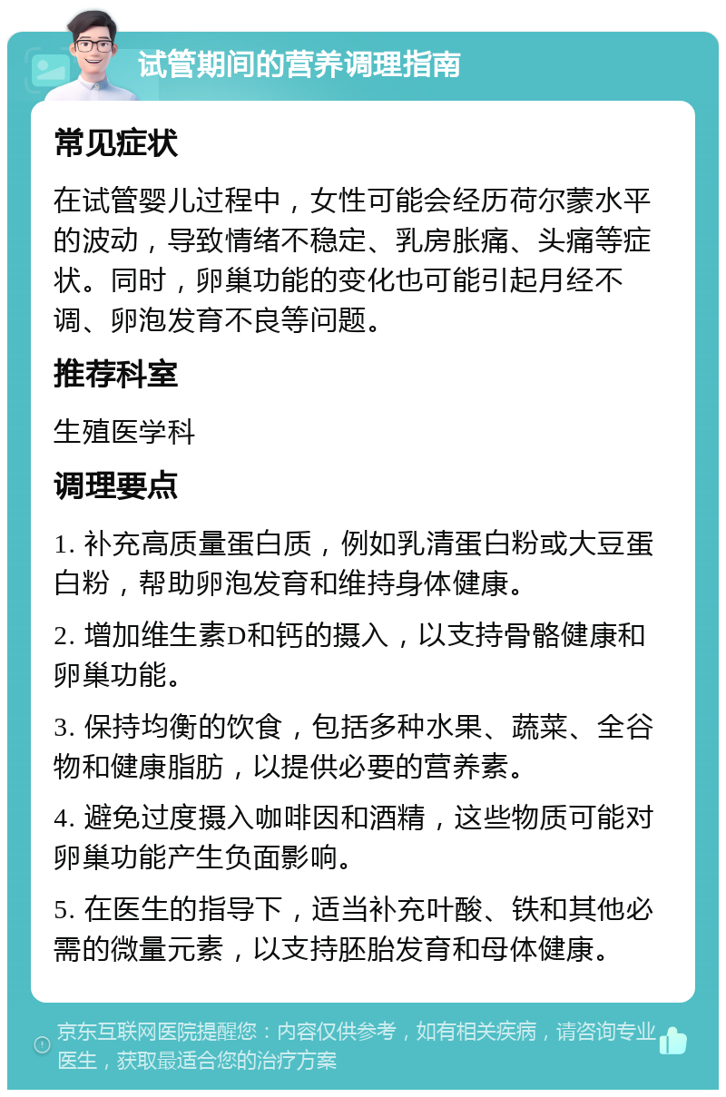 试管期间的营养调理指南 常见症状 在试管婴儿过程中，女性可能会经历荷尔蒙水平的波动，导致情绪不稳定、乳房胀痛、头痛等症状。同时，卵巢功能的变化也可能引起月经不调、卵泡发育不良等问题。 推荐科室 生殖医学科 调理要点 1. 补充高质量蛋白质，例如乳清蛋白粉或大豆蛋白粉，帮助卵泡发育和维持身体健康。 2. 增加维生素D和钙的摄入，以支持骨骼健康和卵巢功能。 3. 保持均衡的饮食，包括多种水果、蔬菜、全谷物和健康脂肪，以提供必要的营养素。 4. 避免过度摄入咖啡因和酒精，这些物质可能对卵巢功能产生负面影响。 5. 在医生的指导下，适当补充叶酸、铁和其他必需的微量元素，以支持胚胎发育和母体健康。