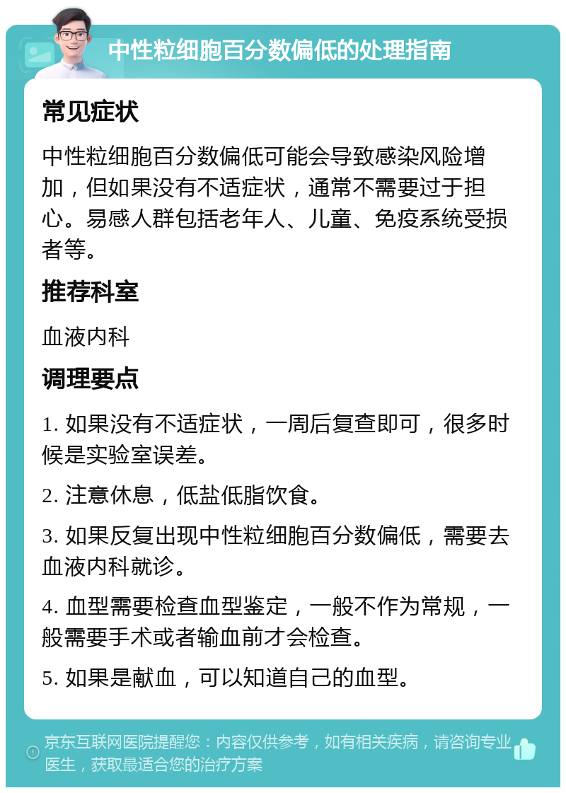 中性粒细胞百分数偏低的处理指南 常见症状 中性粒细胞百分数偏低可能会导致感染风险增加，但如果没有不适症状，通常不需要过于担心。易感人群包括老年人、儿童、免疫系统受损者等。 推荐科室 血液内科 调理要点 1. 如果没有不适症状，一周后复查即可，很多时候是实验室误差。 2. 注意休息，低盐低脂饮食。 3. 如果反复出现中性粒细胞百分数偏低，需要去血液内科就诊。 4. 血型需要检查血型鉴定，一般不作为常规，一般需要手术或者输血前才会检查。 5. 如果是献血，可以知道自己的血型。