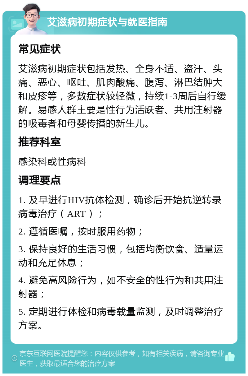 艾滋病初期症状与就医指南 常见症状 艾滋病初期症状包括发热、全身不适、盗汗、头痛、恶心、呕吐、肌肉酸痛、腹泻、淋巴结肿大和皮疹等，多数症状较轻微，持续1-3周后自行缓解。易感人群主要是性行为活跃者、共用注射器的吸毒者和母婴传播的新生儿。 推荐科室 感染科或性病科 调理要点 1. 及早进行HIV抗体检测，确诊后开始抗逆转录病毒治疗（ART）； 2. 遵循医嘱，按时服用药物； 3. 保持良好的生活习惯，包括均衡饮食、适量运动和充足休息； 4. 避免高风险行为，如不安全的性行为和共用注射器； 5. 定期进行体检和病毒载量监测，及时调整治疗方案。