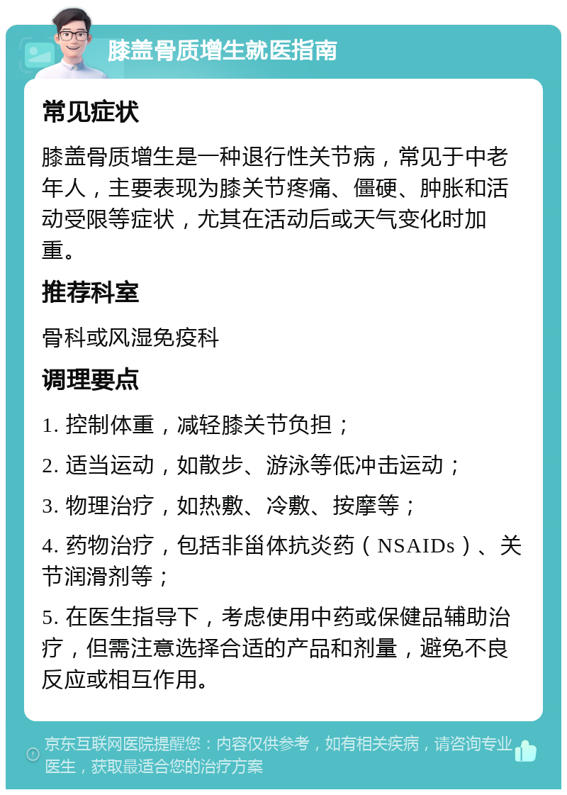 膝盖骨质增生就医指南 常见症状 膝盖骨质增生是一种退行性关节病，常见于中老年人，主要表现为膝关节疼痛、僵硬、肿胀和活动受限等症状，尤其在活动后或天气变化时加重。 推荐科室 骨科或风湿免疫科 调理要点 1. 控制体重，减轻膝关节负担； 2. 适当运动，如散步、游泳等低冲击运动； 3. 物理治疗，如热敷、冷敷、按摩等； 4. 药物治疗，包括非甾体抗炎药（NSAIDs）、关节润滑剂等； 5. 在医生指导下，考虑使用中药或保健品辅助治疗，但需注意选择合适的产品和剂量，避免不良反应或相互作用。