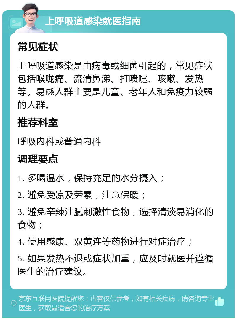 上呼吸道感染就医指南 常见症状 上呼吸道感染是由病毒或细菌引起的，常见症状包括喉咙痛、流清鼻涕、打喷嚏、咳嗽、发热等。易感人群主要是儿童、老年人和免疫力较弱的人群。 推荐科室 呼吸内科或普通内科 调理要点 1. 多喝温水，保持充足的水分摄入； 2. 避免受凉及劳累，注意保暖； 3. 避免辛辣油腻刺激性食物，选择清淡易消化的食物； 4. 使用感康、双黄连等药物进行对症治疗； 5. 如果发热不退或症状加重，应及时就医并遵循医生的治疗建议。