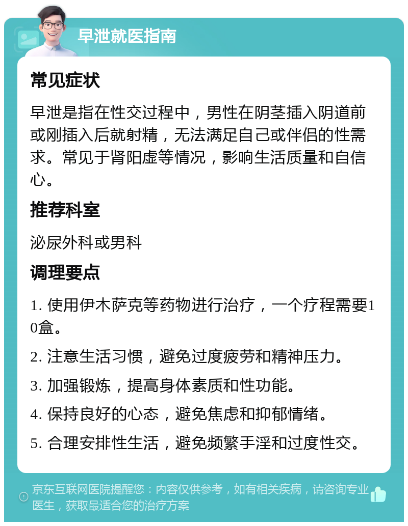 早泄就医指南 常见症状 早泄是指在性交过程中，男性在阴茎插入阴道前或刚插入后就射精，无法满足自己或伴侣的性需求。常见于肾阳虚等情况，影响生活质量和自信心。 推荐科室 泌尿外科或男科 调理要点 1. 使用伊木萨克等药物进行治疗，一个疗程需要10盒。 2. 注意生活习惯，避免过度疲劳和精神压力。 3. 加强锻炼，提高身体素质和性功能。 4. 保持良好的心态，避免焦虑和抑郁情绪。 5. 合理安排性生活，避免频繁手淫和过度性交。