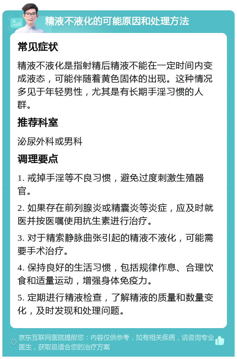 精液不液化的可能原因和处理方法 常见症状 精液不液化是指射精后精液不能在一定时间内变成液态，可能伴随着黄色固体的出现。这种情况多见于年轻男性，尤其是有长期手淫习惯的人群。 推荐科室 泌尿外科或男科 调理要点 1. 戒掉手淫等不良习惯，避免过度刺激生殖器官。 2. 如果存在前列腺炎或精囊炎等炎症，应及时就医并按医嘱使用抗生素进行治疗。 3. 对于精索静脉曲张引起的精液不液化，可能需要手术治疗。 4. 保持良好的生活习惯，包括规律作息、合理饮食和适量运动，增强身体免疫力。 5. 定期进行精液检查，了解精液的质量和数量变化，及时发现和处理问题。