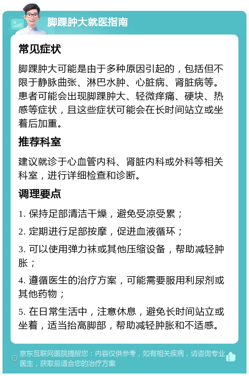 脚踝肿大就医指南 常见症状 脚踝肿大可能是由于多种原因引起的，包括但不限于静脉曲张、淋巴水肿、心脏病、肾脏病等。患者可能会出现脚踝肿大、轻微痒痛、硬块、热感等症状，且这些症状可能会在长时间站立或坐着后加重。 推荐科室 建议就诊于心血管内科、肾脏内科或外科等相关科室，进行详细检查和诊断。 调理要点 1. 保持足部清洁干燥，避免受凉受累； 2. 定期进行足部按摩，促进血液循环； 3. 可以使用弹力袜或其他压缩设备，帮助减轻肿胀； 4. 遵循医生的治疗方案，可能需要服用利尿剂或其他药物； 5. 在日常生活中，注意休息，避免长时间站立或坐着，适当抬高脚部，帮助减轻肿胀和不适感。