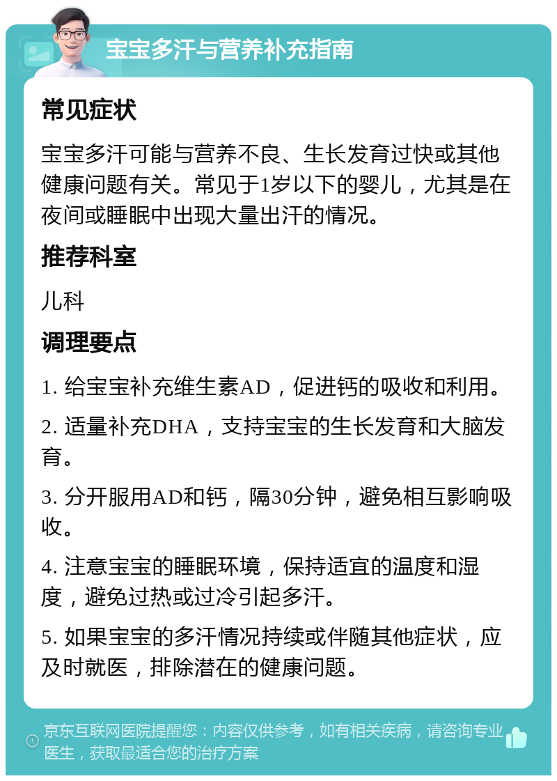 宝宝多汗与营养补充指南 常见症状 宝宝多汗可能与营养不良、生长发育过快或其他健康问题有关。常见于1岁以下的婴儿，尤其是在夜间或睡眠中出现大量出汗的情况。 推荐科室 儿科 调理要点 1. 给宝宝补充维生素AD，促进钙的吸收和利用。 2. 适量补充DHA，支持宝宝的生长发育和大脑发育。 3. 分开服用AD和钙，隔30分钟，避免相互影响吸收。 4. 注意宝宝的睡眠环境，保持适宜的温度和湿度，避免过热或过冷引起多汗。 5. 如果宝宝的多汗情况持续或伴随其他症状，应及时就医，排除潜在的健康问题。