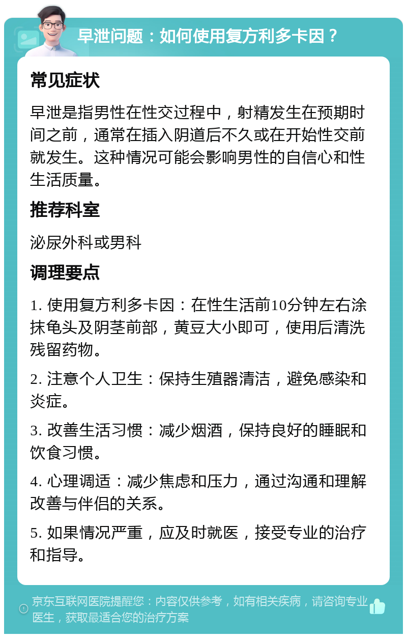 早泄问题：如何使用复方利多卡因？ 常见症状 早泄是指男性在性交过程中，射精发生在预期时间之前，通常在插入阴道后不久或在开始性交前就发生。这种情况可能会影响男性的自信心和性生活质量。 推荐科室 泌尿外科或男科 调理要点 1. 使用复方利多卡因：在性生活前10分钟左右涂抹龟头及阴茎前部，黄豆大小即可，使用后清洗残留药物。 2. 注意个人卫生：保持生殖器清洁，避免感染和炎症。 3. 改善生活习惯：减少烟酒，保持良好的睡眠和饮食习惯。 4. 心理调适：减少焦虑和压力，通过沟通和理解改善与伴侣的关系。 5. 如果情况严重，应及时就医，接受专业的治疗和指导。