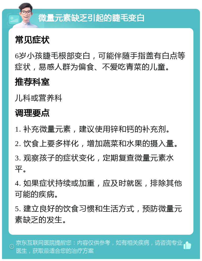 微量元素缺乏引起的睫毛变白 常见症状 6岁小孩睫毛根部变白，可能伴随手指盖有白点等症状，易感人群为偏食、不爱吃青菜的儿童。 推荐科室 儿科或营养科 调理要点 1. 补充微量元素，建议使用锌和钙的补充剂。 2. 饮食上要多样化，增加蔬菜和水果的摄入量。 3. 观察孩子的症状变化，定期复查微量元素水平。 4. 如果症状持续或加重，应及时就医，排除其他可能的疾病。 5. 建立良好的饮食习惯和生活方式，预防微量元素缺乏的发生。