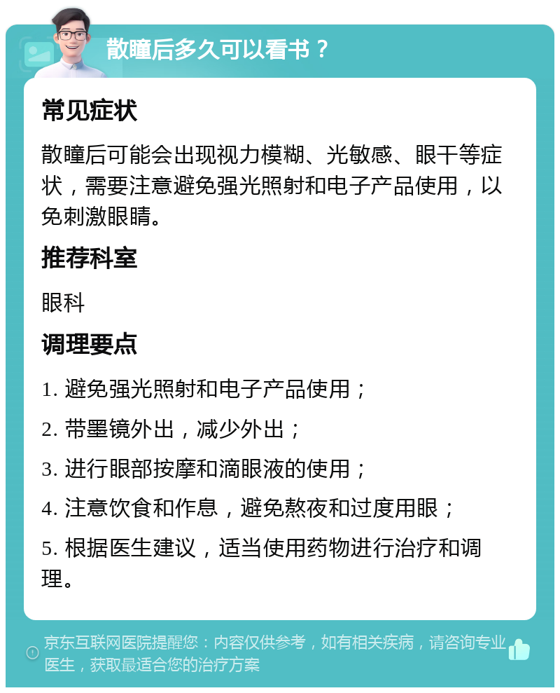 散瞳后多久可以看书？ 常见症状 散瞳后可能会出现视力模糊、光敏感、眼干等症状，需要注意避免强光照射和电子产品使用，以免刺激眼睛。 推荐科室 眼科 调理要点 1. 避免强光照射和电子产品使用； 2. 带墨镜外出，减少外出； 3. 进行眼部按摩和滴眼液的使用； 4. 注意饮食和作息，避免熬夜和过度用眼； 5. 根据医生建议，适当使用药物进行治疗和调理。