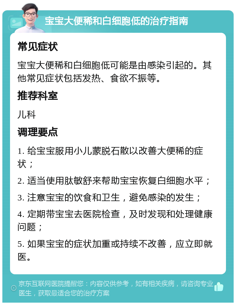 宝宝大便稀和白细胞低的治疗指南 常见症状 宝宝大便稀和白细胞低可能是由感染引起的。其他常见症状包括发热、食欲不振等。 推荐科室 儿科 调理要点 1. 给宝宝服用小儿蒙脱石散以改善大便稀的症状； 2. 适当使用肽敏舒来帮助宝宝恢复白细胞水平； 3. 注意宝宝的饮食和卫生，避免感染的发生； 4. 定期带宝宝去医院检查，及时发现和处理健康问题； 5. 如果宝宝的症状加重或持续不改善，应立即就医。