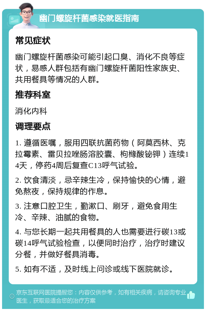 幽门螺旋杆菌感染就医指南 常见症状 幽门螺旋杆菌感染可能引起口臭、消化不良等症状，易感人群包括有幽门螺旋杆菌阳性家族史、共用餐具等情况的人群。 推荐科室 消化内科 调理要点 1. 遵循医嘱，服用四联抗菌药物（阿莫西林、克拉霉素、雷贝拉唑肠溶胶囊、枸橼酸铋钾）连续14天，停药4周后复查C13呼气试验。 2. 饮食清淡，忌辛辣生冷，保持愉快的心情，避免熬夜，保持规律的作息。 3. 注意口腔卫生，勤漱口、刷牙，避免食用生冷、辛辣、油腻的食物。 4. 与您长期一起共用餐具的人也需要进行碳13或碳14呼气试验检查，以便同时治疗，治疗时建议分餐，并做好餐具消毒。 5. 如有不适，及时线上问诊或线下医院就诊。