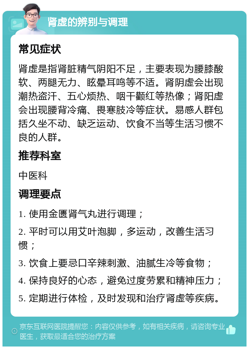 肾虚的辨别与调理 常见症状 肾虚是指肾脏精气阴阳不足，主要表现为腰膝酸软、两腿无力、眩晕耳鸣等不适。肾阴虚会出现潮热盗汗、五心烦热、咽干颧红等热像；肾阳虚会出现腰背冷痛、畏寒肢冷等症状。易感人群包括久坐不动、缺乏运动、饮食不当等生活习惯不良的人群。 推荐科室 中医科 调理要点 1. 使用金匮肾气丸进行调理； 2. 平时可以用艾叶泡脚，多运动，改善生活习惯； 3. 饮食上要忌口辛辣刺激、油腻生冷等食物； 4. 保持良好的心态，避免过度劳累和精神压力； 5. 定期进行体检，及时发现和治疗肾虚等疾病。