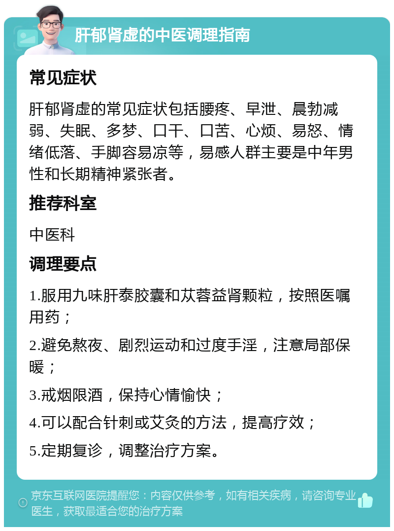 肝郁肾虚的中医调理指南 常见症状 肝郁肾虚的常见症状包括腰疼、早泄、晨勃减弱、失眠、多梦、口干、口苦、心烦、易怒、情绪低落、手脚容易凉等，易感人群主要是中年男性和长期精神紧张者。 推荐科室 中医科 调理要点 1.服用九味肝泰胶囊和苁蓉益肾颗粒，按照医嘱用药； 2.避免熬夜、剧烈运动和过度手淫，注意局部保暖； 3.戒烟限酒，保持心情愉快； 4.可以配合针刺或艾灸的方法，提高疗效； 5.定期复诊，调整治疗方案。