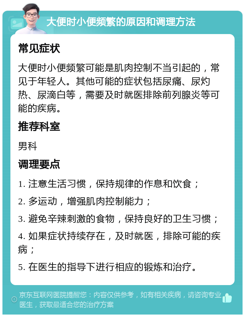 大便时小便频繁的原因和调理方法 常见症状 大便时小便频繁可能是肌肉控制不当引起的，常见于年轻人。其他可能的症状包括尿痛、尿灼热、尿滴白等，需要及时就医排除前列腺炎等可能的疾病。 推荐科室 男科 调理要点 1. 注意生活习惯，保持规律的作息和饮食； 2. 多运动，增强肌肉控制能力； 3. 避免辛辣刺激的食物，保持良好的卫生习惯； 4. 如果症状持续存在，及时就医，排除可能的疾病； 5. 在医生的指导下进行相应的锻炼和治疗。