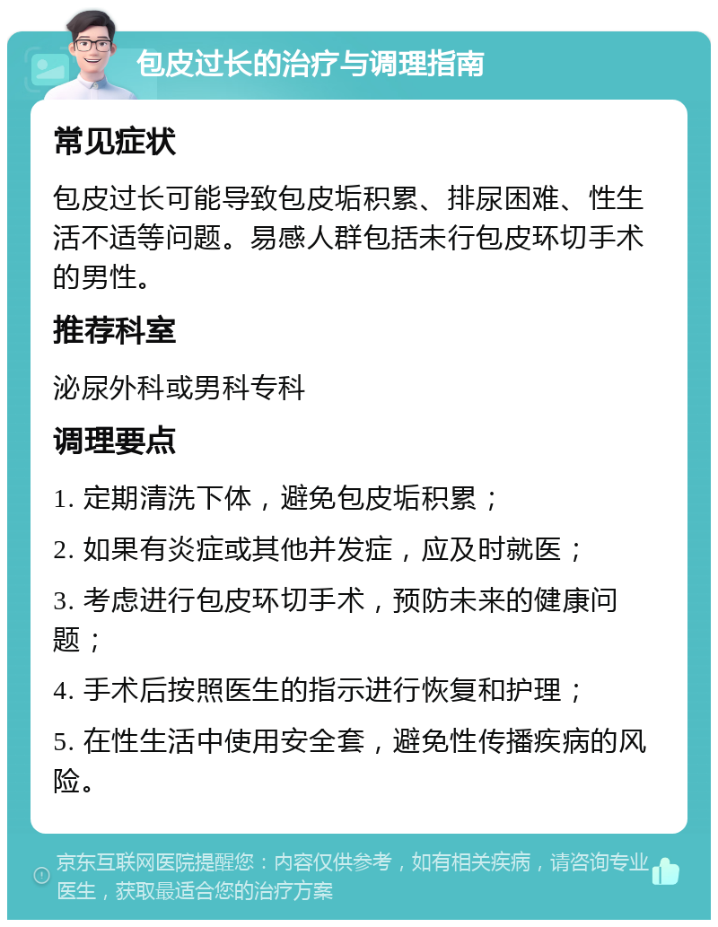 包皮过长的治疗与调理指南 常见症状 包皮过长可能导致包皮垢积累、排尿困难、性生活不适等问题。易感人群包括未行包皮环切手术的男性。 推荐科室 泌尿外科或男科专科 调理要点 1. 定期清洗下体，避免包皮垢积累； 2. 如果有炎症或其他并发症，应及时就医； 3. 考虑进行包皮环切手术，预防未来的健康问题； 4. 手术后按照医生的指示进行恢复和护理； 5. 在性生活中使用安全套，避免性传播疾病的风险。