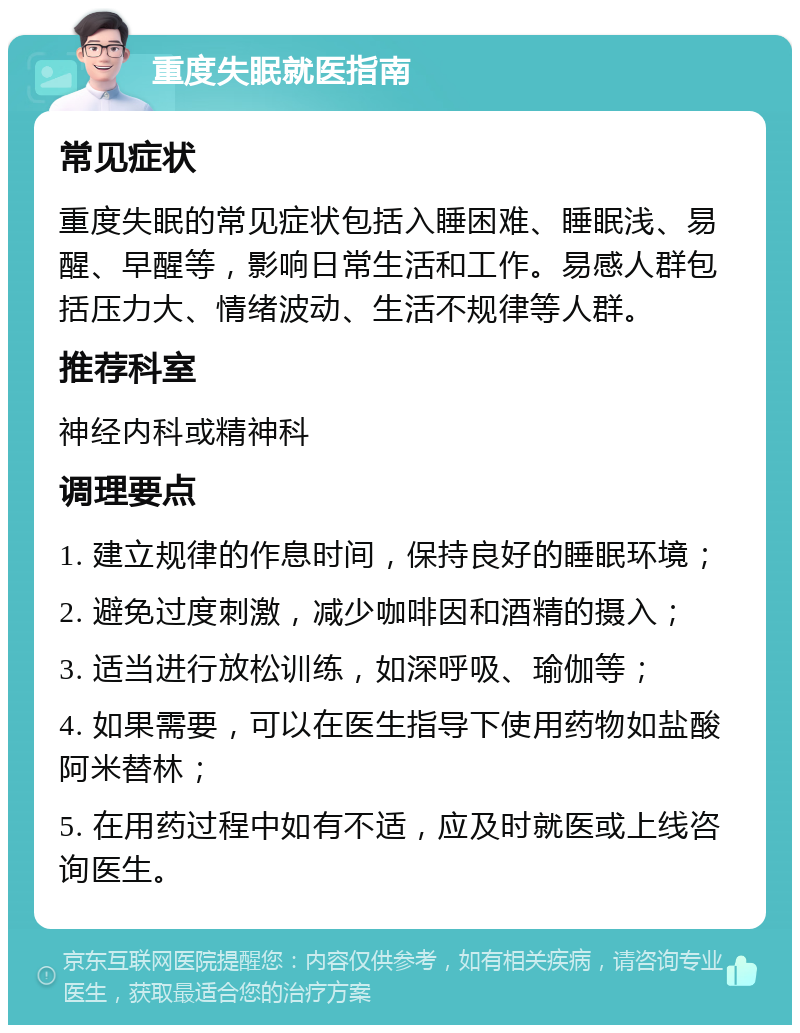 重度失眠就医指南 常见症状 重度失眠的常见症状包括入睡困难、睡眠浅、易醒、早醒等，影响日常生活和工作。易感人群包括压力大、情绪波动、生活不规律等人群。 推荐科室 神经内科或精神科 调理要点 1. 建立规律的作息时间，保持良好的睡眠环境； 2. 避免过度刺激，减少咖啡因和酒精的摄入； 3. 适当进行放松训练，如深呼吸、瑜伽等； 4. 如果需要，可以在医生指导下使用药物如盐酸阿米替林； 5. 在用药过程中如有不适，应及时就医或上线咨询医生。