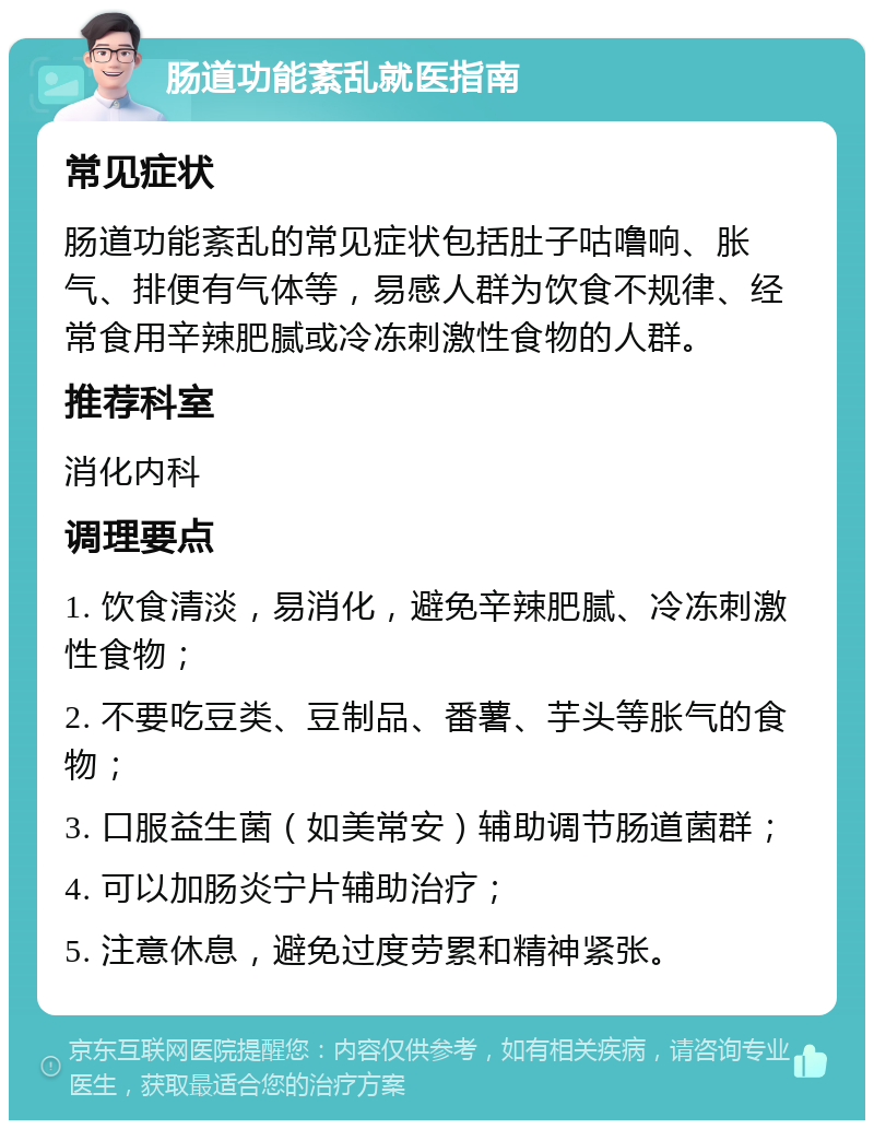 肠道功能紊乱就医指南 常见症状 肠道功能紊乱的常见症状包括肚子咕噜响、胀气、排便有气体等，易感人群为饮食不规律、经常食用辛辣肥腻或冷冻刺激性食物的人群。 推荐科室 消化内科 调理要点 1. 饮食清淡，易消化，避免辛辣肥腻、冷冻刺激性食物； 2. 不要吃豆类、豆制品、番薯、芋头等胀气的食物； 3. 口服益生菌（如美常安）辅助调节肠道菌群； 4. 可以加肠炎宁片辅助治疗； 5. 注意休息，避免过度劳累和精神紧张。