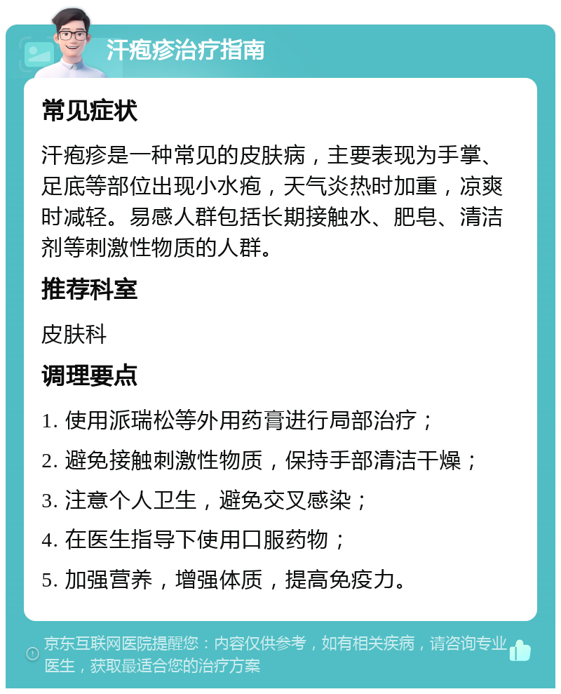 汗疱疹治疗指南 常见症状 汗疱疹是一种常见的皮肤病，主要表现为手掌、足底等部位出现小水疱，天气炎热时加重，凉爽时减轻。易感人群包括长期接触水、肥皂、清洁剂等刺激性物质的人群。 推荐科室 皮肤科 调理要点 1. 使用派瑞松等外用药膏进行局部治疗； 2. 避免接触刺激性物质，保持手部清洁干燥； 3. 注意个人卫生，避免交叉感染； 4. 在医生指导下使用口服药物； 5. 加强营养，增强体质，提高免疫力。