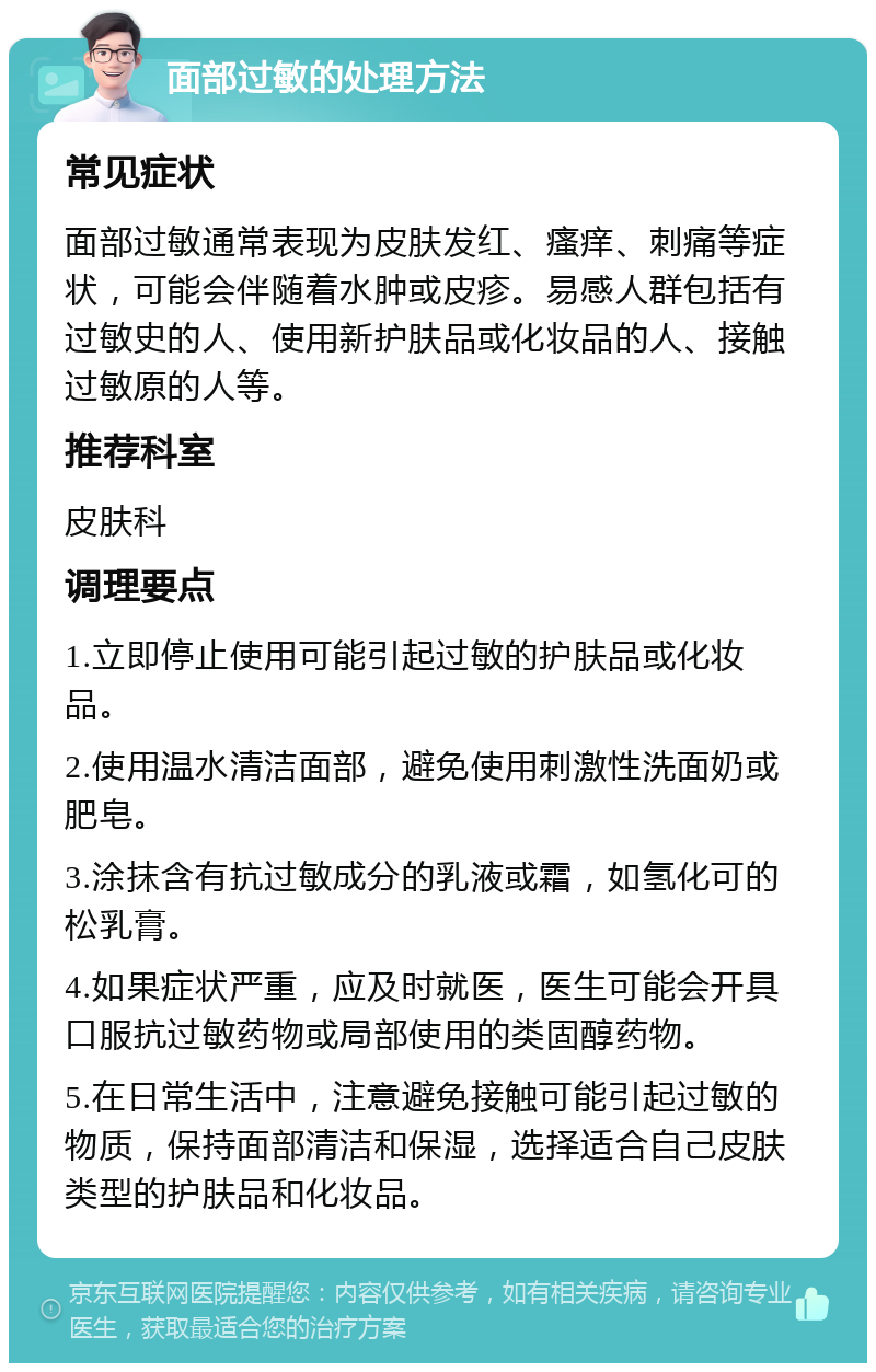 面部过敏的处理方法 常见症状 面部过敏通常表现为皮肤发红、瘙痒、刺痛等症状，可能会伴随着水肿或皮疹。易感人群包括有过敏史的人、使用新护肤品或化妆品的人、接触过敏原的人等。 推荐科室 皮肤科 调理要点 1.立即停止使用可能引起过敏的护肤品或化妆品。 2.使用温水清洁面部，避免使用刺激性洗面奶或肥皂。 3.涂抹含有抗过敏成分的乳液或霜，如氢化可的松乳膏。 4.如果症状严重，应及时就医，医生可能会开具口服抗过敏药物或局部使用的类固醇药物。 5.在日常生活中，注意避免接触可能引起过敏的物质，保持面部清洁和保湿，选择适合自己皮肤类型的护肤品和化妆品。