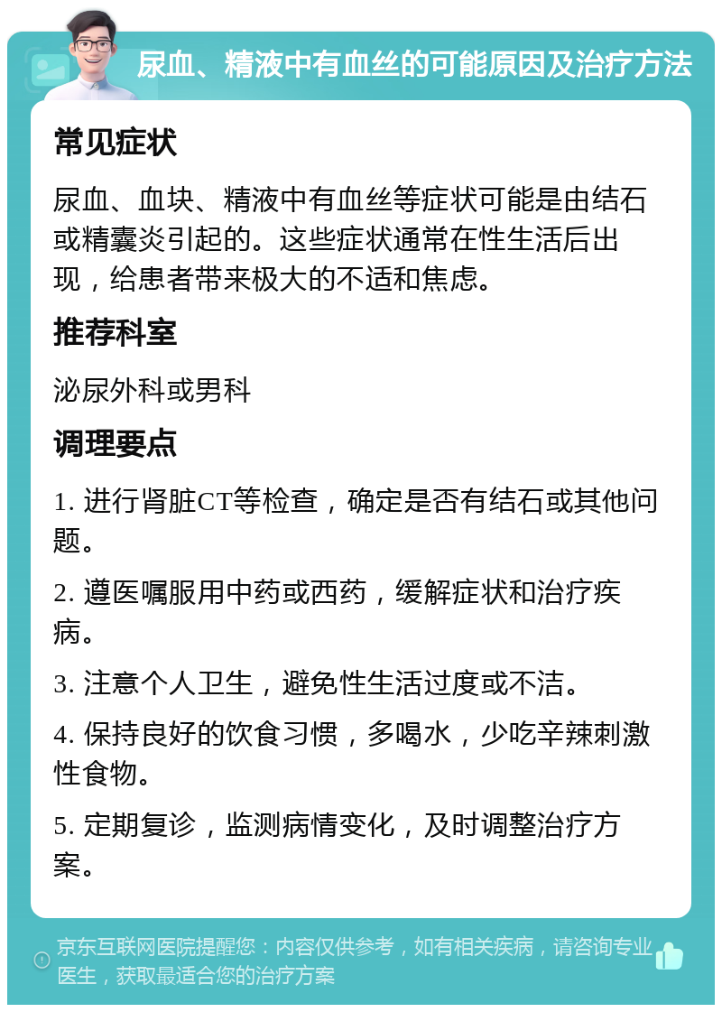 尿血、精液中有血丝的可能原因及治疗方法 常见症状 尿血、血块、精液中有血丝等症状可能是由结石或精囊炎引起的。这些症状通常在性生活后出现，给患者带来极大的不适和焦虑。 推荐科室 泌尿外科或男科 调理要点 1. 进行肾脏CT等检查，确定是否有结石或其他问题。 2. 遵医嘱服用中药或西药，缓解症状和治疗疾病。 3. 注意个人卫生，避免性生活过度或不洁。 4. 保持良好的饮食习惯，多喝水，少吃辛辣刺激性食物。 5. 定期复诊，监测病情变化，及时调整治疗方案。