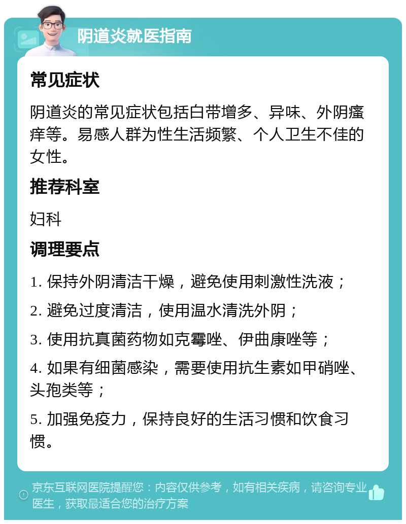 阴道炎就医指南 常见症状 阴道炎的常见症状包括白带增多、异味、外阴瘙痒等。易感人群为性生活频繁、个人卫生不佳的女性。 推荐科室 妇科 调理要点 1. 保持外阴清洁干燥，避免使用刺激性洗液； 2. 避免过度清洁，使用温水清洗外阴； 3. 使用抗真菌药物如克霉唑、伊曲康唑等； 4. 如果有细菌感染，需要使用抗生素如甲硝唑、头孢类等； 5. 加强免疫力，保持良好的生活习惯和饮食习惯。