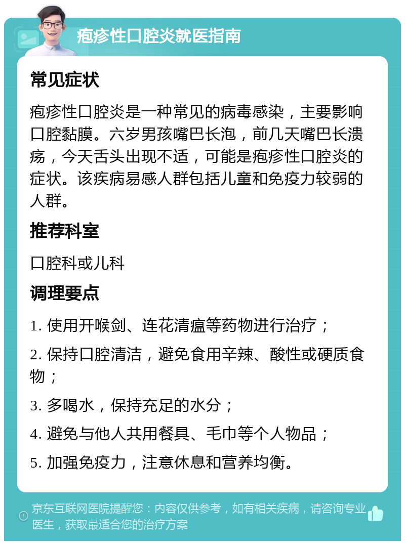 疱疹性口腔炎就医指南 常见症状 疱疹性口腔炎是一种常见的病毒感染，主要影响口腔黏膜。六岁男孩嘴巴长泡，前几天嘴巴长溃疡，今天舌头出现不适，可能是疱疹性口腔炎的症状。该疾病易感人群包括儿童和免疫力较弱的人群。 推荐科室 口腔科或儿科 调理要点 1. 使用开喉剑、连花清瘟等药物进行治疗； 2. 保持口腔清洁，避免食用辛辣、酸性或硬质食物； 3. 多喝水，保持充足的水分； 4. 避免与他人共用餐具、毛巾等个人物品； 5. 加强免疫力，注意休息和营养均衡。