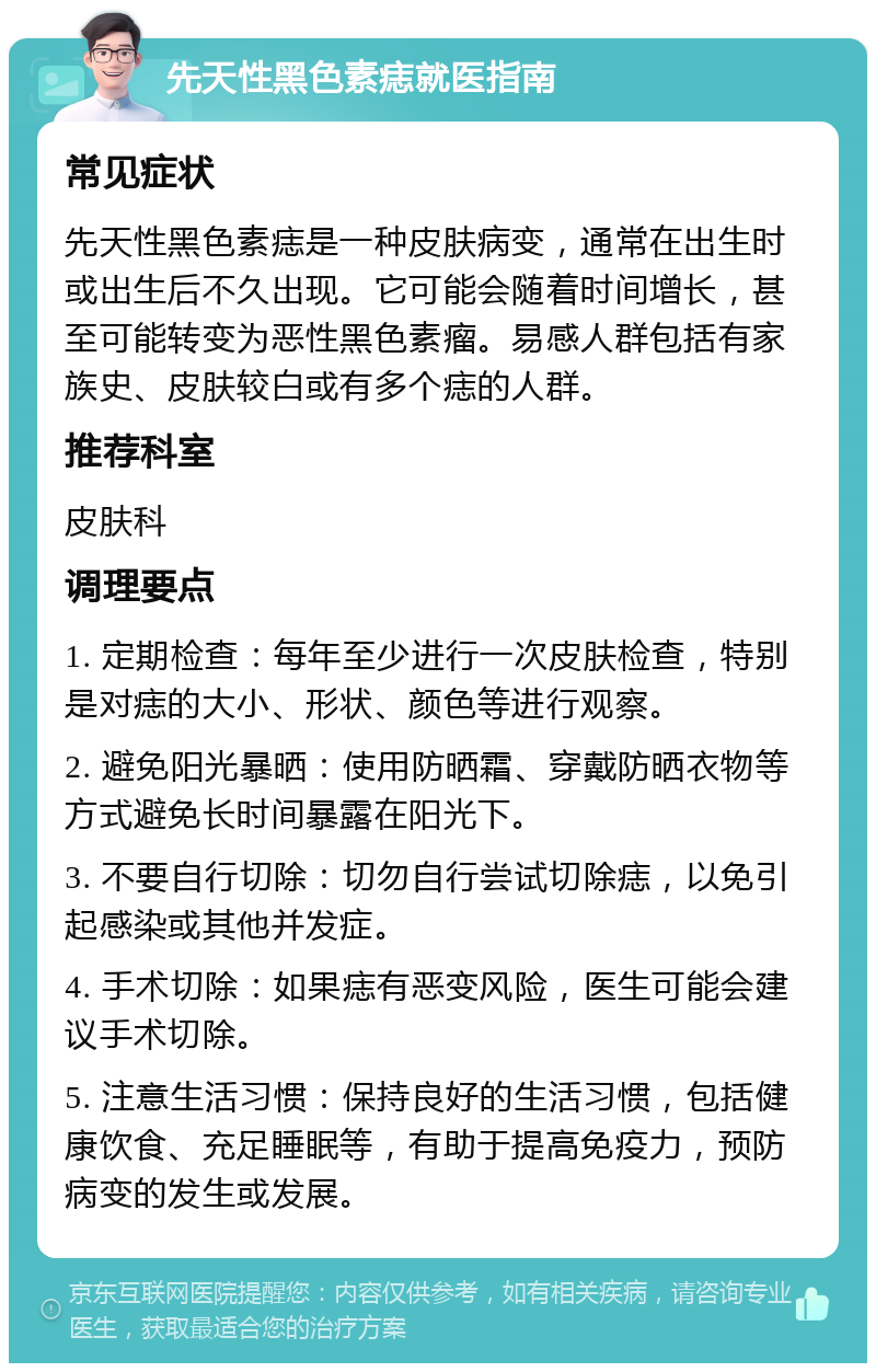 先天性黑色素痣就医指南 常见症状 先天性黑色素痣是一种皮肤病变，通常在出生时或出生后不久出现。它可能会随着时间增长，甚至可能转变为恶性黑色素瘤。易感人群包括有家族史、皮肤较白或有多个痣的人群。 推荐科室 皮肤科 调理要点 1. 定期检查：每年至少进行一次皮肤检查，特别是对痣的大小、形状、颜色等进行观察。 2. 避免阳光暴晒：使用防晒霜、穿戴防晒衣物等方式避免长时间暴露在阳光下。 3. 不要自行切除：切勿自行尝试切除痣，以免引起感染或其他并发症。 4. 手术切除：如果痣有恶变风险，医生可能会建议手术切除。 5. 注意生活习惯：保持良好的生活习惯，包括健康饮食、充足睡眠等，有助于提高免疫力，预防病变的发生或发展。