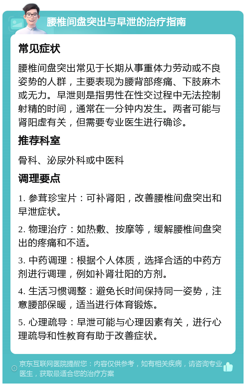 腰椎间盘突出与早泄的治疗指南 常见症状 腰椎间盘突出常见于长期从事重体力劳动或不良姿势的人群，主要表现为腰背部疼痛、下肢麻木或无力。早泄则是指男性在性交过程中无法控制射精的时间，通常在一分钟内发生。两者可能与肾阳虚有关，但需要专业医生进行确诊。 推荐科室 骨科、泌尿外科或中医科 调理要点 1. 参茸珍宝片：可补肾阳，改善腰椎间盘突出和早泄症状。 2. 物理治疗：如热敷、按摩等，缓解腰椎间盘突出的疼痛和不适。 3. 中药调理：根据个人体质，选择合适的中药方剂进行调理，例如补肾壮阳的方剂。 4. 生活习惯调整：避免长时间保持同一姿势，注意腰部保暖，适当进行体育锻炼。 5. 心理疏导：早泄可能与心理因素有关，进行心理疏导和性教育有助于改善症状。