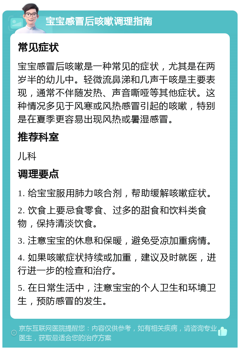 宝宝感冒后咳嗽调理指南 常见症状 宝宝感冒后咳嗽是一种常见的症状，尤其是在两岁半的幼儿中。轻微流鼻涕和几声干咳是主要表现，通常不伴随发热、声音嘶哑等其他症状。这种情况多见于风寒或风热感冒引起的咳嗽，特别是在夏季更容易出现风热或暑湿感冒。 推荐科室 儿科 调理要点 1. 给宝宝服用肺力咳合剂，帮助缓解咳嗽症状。 2. 饮食上要忌食零食、过多的甜食和饮料类食物，保持清淡饮食。 3. 注意宝宝的休息和保暖，避免受凉加重病情。 4. 如果咳嗽症状持续或加重，建议及时就医，进行进一步的检查和治疗。 5. 在日常生活中，注意宝宝的个人卫生和环境卫生，预防感冒的发生。