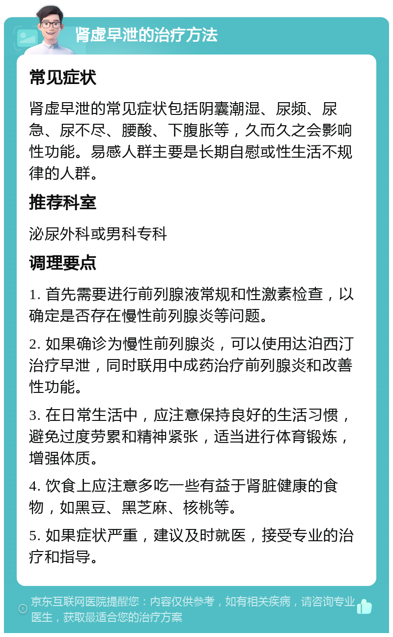 肾虚早泄的治疗方法 常见症状 肾虚早泄的常见症状包括阴囊潮湿、尿频、尿急、尿不尽、腰酸、下腹胀等，久而久之会影响性功能。易感人群主要是长期自慰或性生活不规律的人群。 推荐科室 泌尿外科或男科专科 调理要点 1. 首先需要进行前列腺液常规和性激素检查，以确定是否存在慢性前列腺炎等问题。 2. 如果确诊为慢性前列腺炎，可以使用达泊西汀治疗早泄，同时联用中成药治疗前列腺炎和改善性功能。 3. 在日常生活中，应注意保持良好的生活习惯，避免过度劳累和精神紧张，适当进行体育锻炼，增强体质。 4. 饮食上应注意多吃一些有益于肾脏健康的食物，如黑豆、黑芝麻、核桃等。 5. 如果症状严重，建议及时就医，接受专业的治疗和指导。