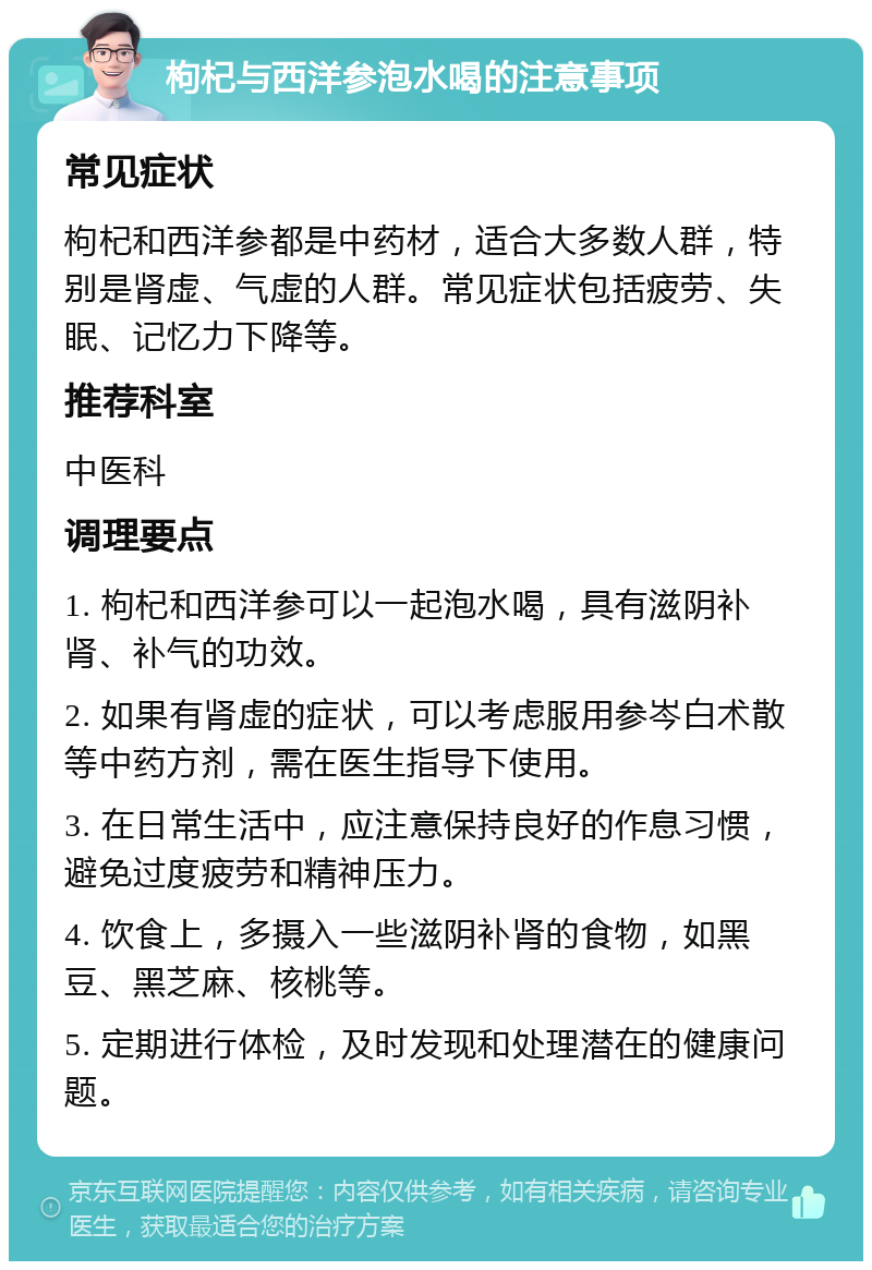 枸杞与西洋参泡水喝的注意事项 常见症状 枸杞和西洋参都是中药材，适合大多数人群，特别是肾虚、气虚的人群。常见症状包括疲劳、失眠、记忆力下降等。 推荐科室 中医科 调理要点 1. 枸杞和西洋参可以一起泡水喝，具有滋阴补肾、补气的功效。 2. 如果有肾虚的症状，可以考虑服用参岑白术散等中药方剂，需在医生指导下使用。 3. 在日常生活中，应注意保持良好的作息习惯，避免过度疲劳和精神压力。 4. 饮食上，多摄入一些滋阴补肾的食物，如黑豆、黑芝麻、核桃等。 5. 定期进行体检，及时发现和处理潜在的健康问题。