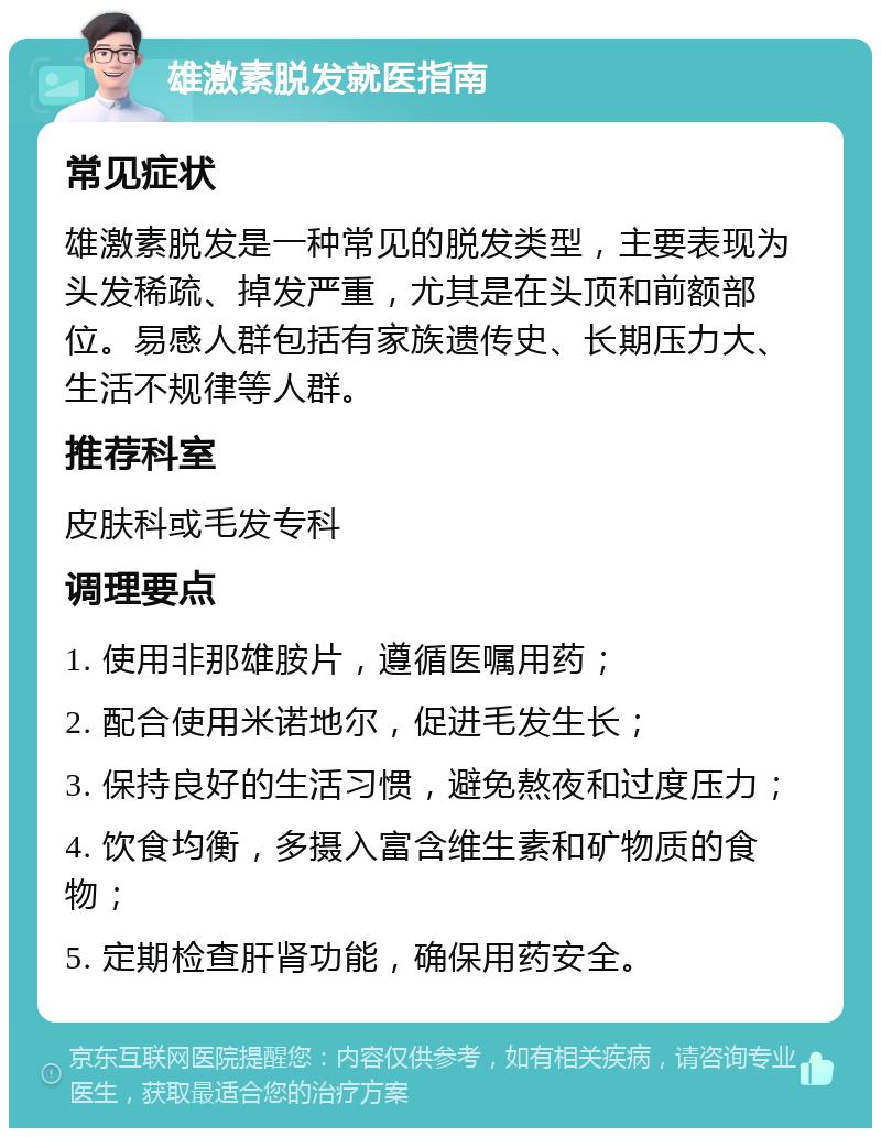 雄激素脱发就医指南 常见症状 雄激素脱发是一种常见的脱发类型，主要表现为头发稀疏、掉发严重，尤其是在头顶和前额部位。易感人群包括有家族遗传史、长期压力大、生活不规律等人群。 推荐科室 皮肤科或毛发专科 调理要点 1. 使用非那雄胺片，遵循医嘱用药； 2. 配合使用米诺地尔，促进毛发生长； 3. 保持良好的生活习惯，避免熬夜和过度压力； 4. 饮食均衡，多摄入富含维生素和矿物质的食物； 5. 定期检查肝肾功能，确保用药安全。