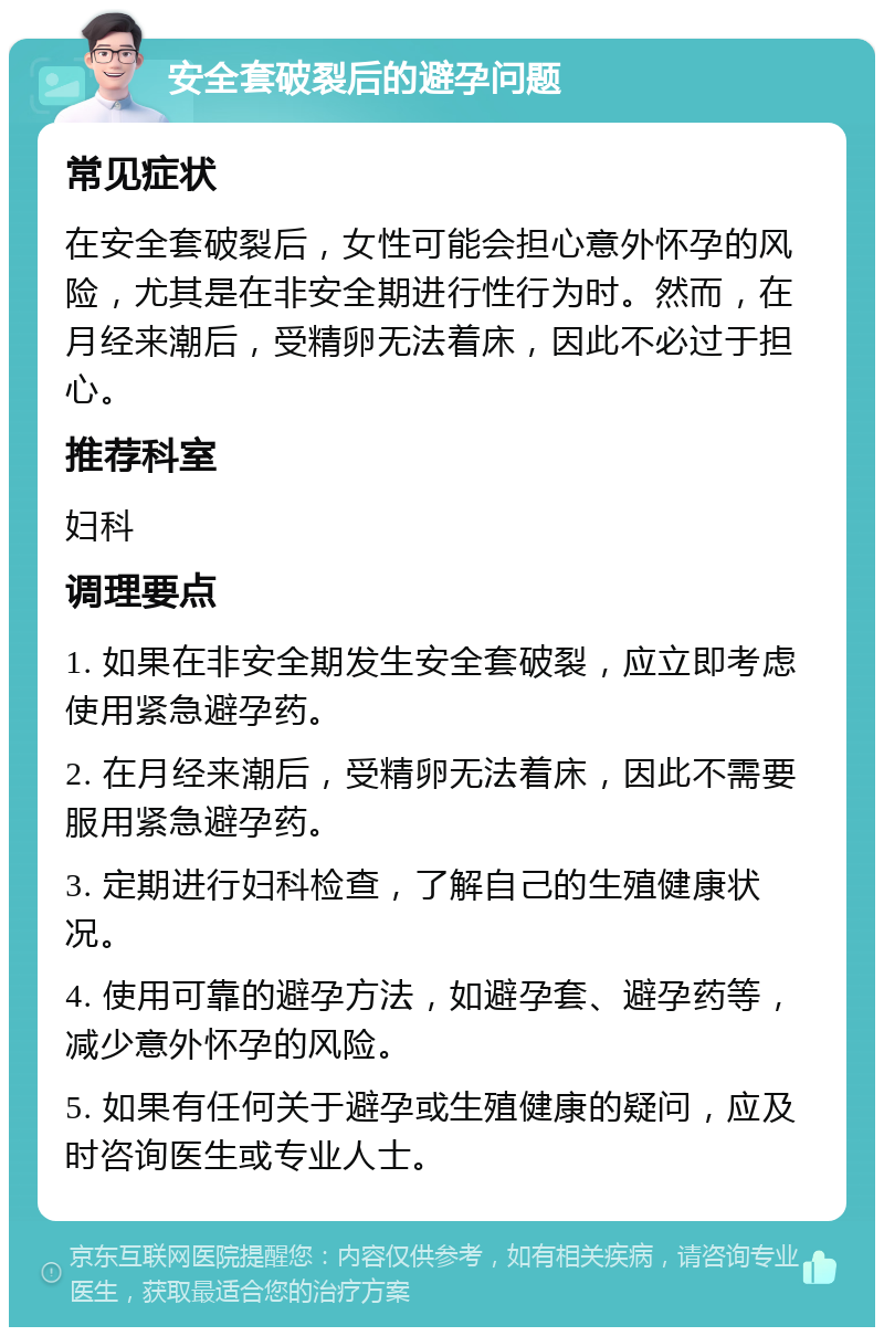 安全套破裂后的避孕问题 常见症状 在安全套破裂后，女性可能会担心意外怀孕的风险，尤其是在非安全期进行性行为时。然而，在月经来潮后，受精卵无法着床，因此不必过于担心。 推荐科室 妇科 调理要点 1. 如果在非安全期发生安全套破裂，应立即考虑使用紧急避孕药。 2. 在月经来潮后，受精卵无法着床，因此不需要服用紧急避孕药。 3. 定期进行妇科检查，了解自己的生殖健康状况。 4. 使用可靠的避孕方法，如避孕套、避孕药等，减少意外怀孕的风险。 5. 如果有任何关于避孕或生殖健康的疑问，应及时咨询医生或专业人士。