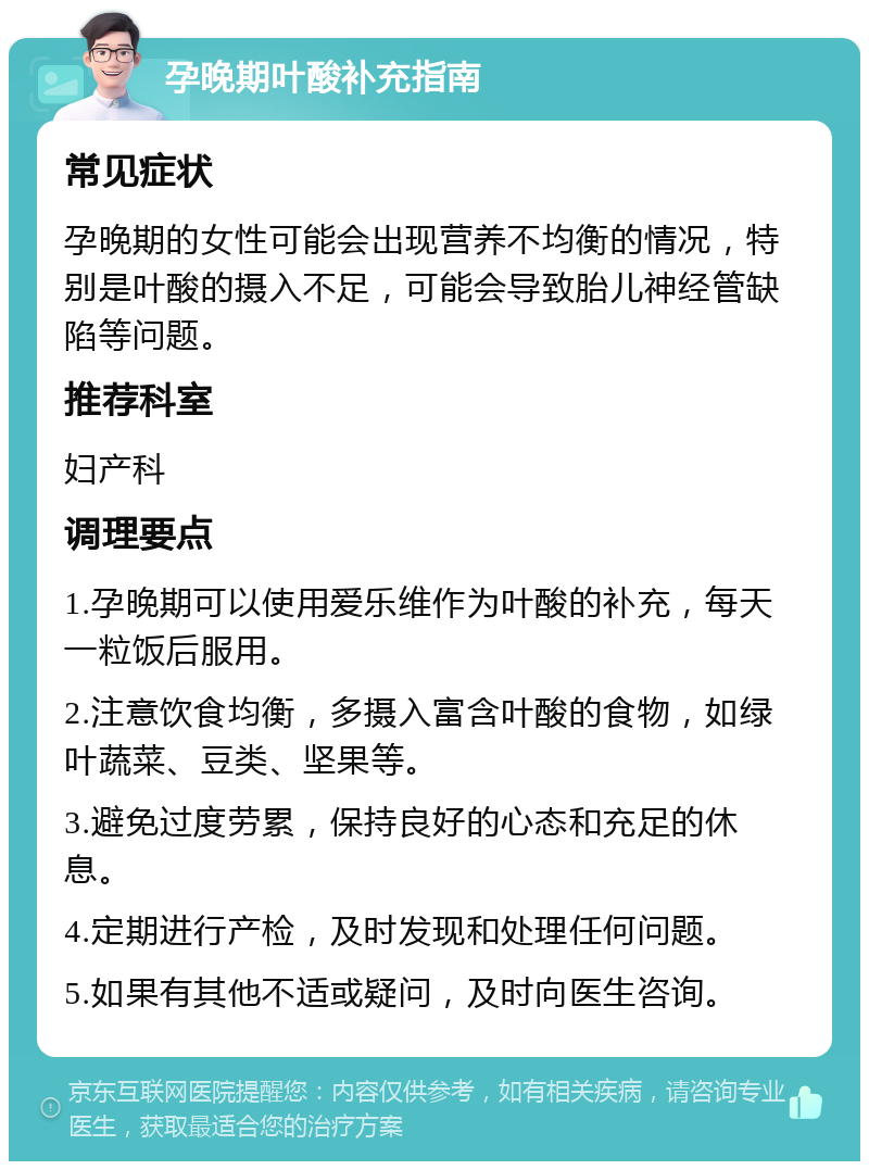 孕晚期叶酸补充指南 常见症状 孕晚期的女性可能会出现营养不均衡的情况，特别是叶酸的摄入不足，可能会导致胎儿神经管缺陷等问题。 推荐科室 妇产科 调理要点 1.孕晚期可以使用爱乐维作为叶酸的补充，每天一粒饭后服用。 2.注意饮食均衡，多摄入富含叶酸的食物，如绿叶蔬菜、豆类、坚果等。 3.避免过度劳累，保持良好的心态和充足的休息。 4.定期进行产检，及时发现和处理任何问题。 5.如果有其他不适或疑问，及时向医生咨询。